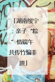 湖南绥宁：亲子“粽”情端午 共传竹编非遗
